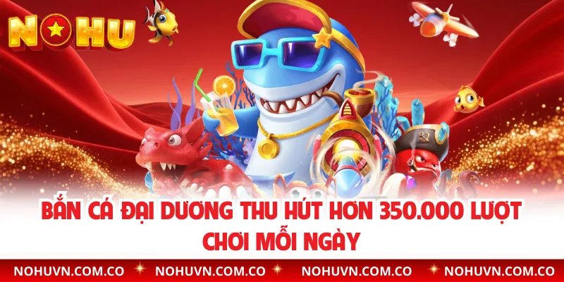 Bắn cá Đại Dương thu hút hơn 350.000 lượt chơi mỗi ngày